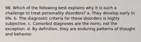 98. Which of the following best explains why it is such a challenge to treat personality disorders? a. They develop early in life. b. The diagnostic criteria for these disorders is highly subjective. c. Comorbid diagnoses are the norm, not the exception. d. By definition, they are enduring patterns of thought and behavior.