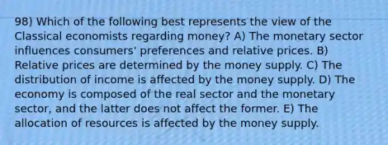 98) Which of the following best represents the view of the Classical economists regarding money? A) The monetary sector influences consumers' preferences and relative prices. B) Relative prices are determined by the money supply. C) The distribution of income is affected by the money supply. D) The economy is composed of the real sector and the monetary sector, and the latter does not affect the former. E) The allocation of resources is affected by the money supply.