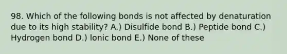 98. Which of the following bonds is not affected by denaturation due to its high stability? A.) Disulfide bond B.) Peptide bond C.) Hydrogen bond D.) lonic bond E.) None of these