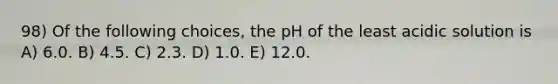 98) Of the following choices, the pH of the least acidic solution is A) 6.0. B) 4.5. C) 2.3. D) 1.0. E) 12.0.