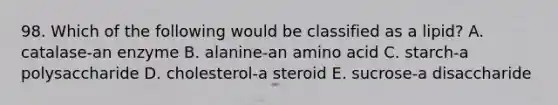 98. Which of the following would be classified as a lipid? A. catalase-an enzyme B. alanine-an amino acid C. starch-a polysaccharide D. cholesterol-a steroid E. sucrose-a disaccharide