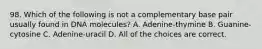 98. Which of the following is not a complementary base pair usually found in DNA molecules? A. Adenine-thymine B. Guanine-cytosine C. Adenine-uracil D. All of the choices are correct.