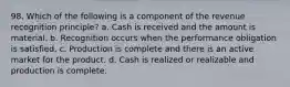 98. Which of the following is a component of the revenue recognition principle? a. Cash is received and the amount is material. b. Recognition occurs when the performance obligation is satisfied. c. Production is complete and there is an active market for the product. d. Cash is realized or realizable and production is complete.