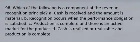 98. Which of the following is a component of the revenue recognition principle? a. Cash is received and the amount is material. b. Recognition occurs when the performance obligation is satisfied. c. Production is complete and there is an active market for the product. d. Cash is realized or realizable and production is complete.