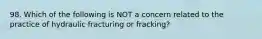 98. Which of the following is NOT a concern related to the practice of hydraulic fracturing or fracking?