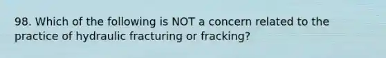 98. Which of the following is NOT a concern related to the practice of hydraulic fracturing or fracking?