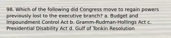 98. Which of the following did Congress move to regain powers previously lost to the executive branch? a. Budget and Impoundment Control Act b. Gramm-Rudman-Hollings Act c. Presidential Disability Act d. Gulf of Tonkin Resolution