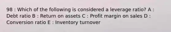 98 : Which of the following is considered a leverage ratio? A : Debt ratio B : Return on assets C : Profit margin on sales D : Conversion ratio E : Inventory turnover