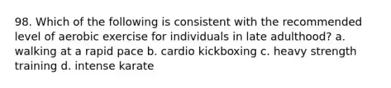 98. Which of the following is consistent with the recommended level of aerobic exercise for individuals in late adulthood? a. walking at a rapid pace b. cardio kickboxing c. heavy strength training d. intense karate