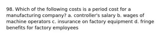 98. Which of the following costs is a period cost for a manufacturing company? a. controller's salary b. wages of machine operators c. insurance on factory equipment d. fringe benefits for factory employees