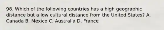 98. Which of the following countries has a high geographic distance but a low cultural distance from the United States? A. Canada B. Mexico C. Australia D. France