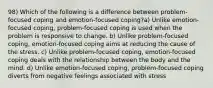 98) Which of the following is a difference between problem-focused coping and emotion-focused coping?a) Unlike emotion-focused coping, problem-focused coping is used when the problem is responsive to change. b) Unlike problem-focused coping, emotion-focused coping aims at reducing the cause of the stress. c) Unlike problem-focused coping, emotion-focused coping deals with the relationship between the body and the mind. d) Unlike emotion-focused coping, problem-focused coping diverts from negative feelings associated with stress