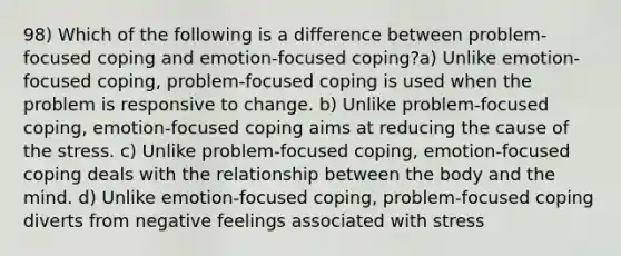 98) Which of the following is a difference between problem-focused coping and emotion-focused coping?a) Unlike emotion-focused coping, problem-focused coping is used when the problem is responsive to change. b) Unlike problem-focused coping, emotion-focused coping aims at reducing the cause of the stress. c) Unlike problem-focused coping, emotion-focused coping deals with the relationship between the body and the mind. d) Unlike emotion-focused coping, problem-focused coping diverts from negative feelings associated with stress