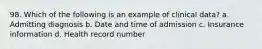 98. Which of the following is an example of clinical data? a. Admitting diagnosis b. Date and time of admission c. Insurance information d. Health record number