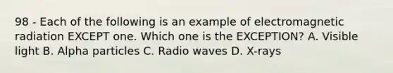 98 - Each of the following is an example of electromagnetic radiation EXCEPT one. Which one is the EXCEPTION? A. Visible light B. Alpha particles C. Radio waves D. X-rays