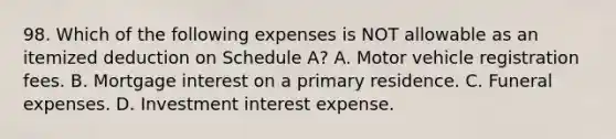 98. Which of the following expenses is NOT allowable as an itemized deduction on Schedule A? A. Motor vehicle registration fees. B. Mortgage interest on a primary residence. C. Funeral expenses. D. Investment interest expense.