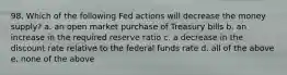 98. Which of the following Fed actions will decrease the money supply? a. an open market purchase of Treasury bills b. an increase in the required reserve ratio c. a decrease in the discount rate relative to the federal funds rate d. all of the above e. none of the above