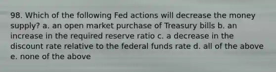 98. Which of the following Fed actions will decrease the money supply? a. an open market purchase of Treasury bills b. an increase in the required reserve ratio c. a decrease in the discount rate relative to the federal funds rate d. all of the above e. none of the above