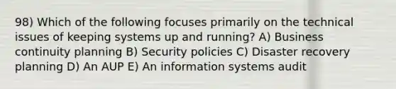 98) Which of the following focuses primarily on the technical issues of keeping systems up and running? A) Business continuity planning B) Security policies C) Disaster recovery planning D) An AUP E) An information systems audit