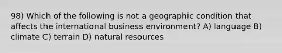 98) Which of the following is not a geographic condition that affects the international business environment? A) language B) climate C) terrain D) natural resources