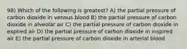 98) Which of the following is greatest? A) the partial pressure of carbon dioxide in venous blood B) the partial pressure of carbon dioxide in alveolar air C) the partial pressure of carbon dioxide in expired air D) the partial pressure of carbon dioxide in inspired air E) the partial pressure of carbon dioxide in arterial blood