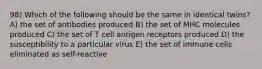 98) Which of the following should be the same in identical twins? A) the set of antibodies produced B) the set of MHC molecules produced C) the set of T cell antigen receptors produced D) the susceptibility to a particular virus E) the set of immune cells eliminated as self-reactive