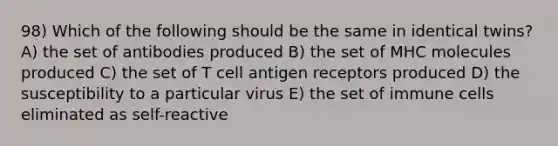 98) Which of the following should be the same in identical twins? A) the set of antibodies produced B) the set of MHC molecules produced C) the set of T cell antigen receptors produced D) the susceptibility to a particular virus E) the set of immune cells eliminated as self-reactive