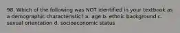 98. Which of the following was NOT identified in your textbook as a demographic characteristic? a. age b. ethnic background c. sexual orientation d. socioeconomic status