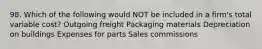 98. Which of the following would NOT be included in a firm's total variable cost? Outgoing freight Packaging materials Depreciation on buildings Expenses for parts Sales commissions