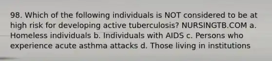 98. Which of the following individuals is NOT considered to be at high risk for developing active tuberculosis? NURSINGTB.COM a. Homeless individuals b. Individuals with AIDS c. Persons who experience acute asthma attacks d. Those living in institutions