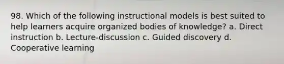 98. Which of the following instructional models is best suited to help learners acquire organized bodies of knowledge? a. Direct instruction b. Lecture-discussion c. Guided discovery d. Cooperative learning