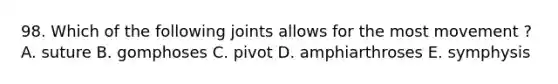 98. Which of the following joints allows for the most movement ? A. suture B. gomphoses C. pivot D. amphiarthroses E. symphysis