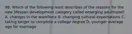 98. Which of the following least describes of the reasons for the new lifespan development category called emerging adulthood? A. changes in the workforce B. changing cultural expectations C. taking longer to complete a college degree D. younger average age for marriage