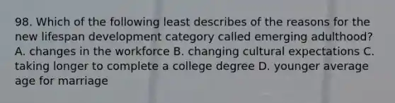 98. Which of the following least describes of the reasons for the new lifespan development category called emerging adulthood? A. changes in the workforce B. changing cultural expectations C. taking longer to complete a college degree D. younger average age for marriage