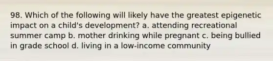 98. Which of the following will likely have the greatest epigenetic impact on a child's development? a. attending recreational summer camp b. mother drinking while pregnant c. being bullied in grade school d. living in a low-income community