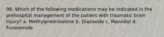 98. Which of the following medications may be indicated in the prehospital management of the patient with traumatic brain injury? a. Methylprednisolone b. Diazoxide c. Mannitol d. Furosemide