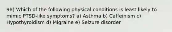 98) Which of the following physical conditions is least likely to mimic PTSD-like symptoms? a) Asthma b) Caffeinism c) Hypothyroidism d) Migraine e) Seizure disorder