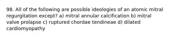 98. All of the following are possible ideologies of an atomic mitral regurgitation except? a) mitral annular calcification b) mitral valve prolapse c) ruptured chordae tendineae d) dilated cardiomyopathy