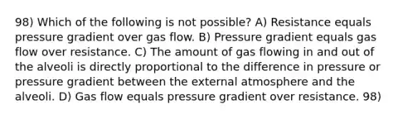 98) Which of the following is not possible? A) Resistance equals pressure gradient over gas flow. B) Pressure gradient equals gas flow over resistance. C) The amount of gas flowing in and out of the alveoli is directly proportional to the difference in pressure or pressure gradient between the external atmosphere and the alveoli. D) Gas flow equals pressure gradient over resistance. 98)