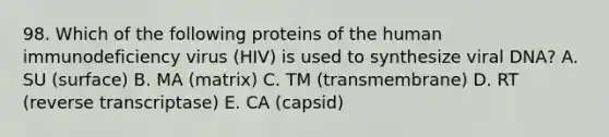 98. Which of the following proteins of the human immunodeficiency virus (HIV) is used to synthesize viral DNA? A. SU (surface) B. MA (matrix) C. TM (transmembrane) D. RT (reverse transcriptase) E. CA (capsid)