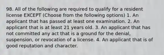 98. All of the following are required to qualify for a resident license EXCEPT (Choose from the following options) 1. An applicant that has passed at least one examination. 2. An applicant that is at least 21 years old. 3. An applicant that has not committed any act that is a ground for the denial, suspension, or revocation of a license. 4. An applicant that is of good reputation and character.