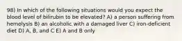 98) In which of the following situations would you expect the blood level of bilirubin to be elevated? A) a person suffering from hemolysis B) an alcoholic with a damaged liver C) iron-deficient diet D) A, B, and C E) A and B only