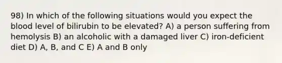 98) In which of the following situations would you expect the blood level of bilirubin to be elevated? A) a person suffering from hemolysis B) an alcoholic with a damaged liver C) iron-deficient diet D) A, B, and C E) A and B only