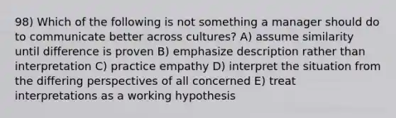 98) Which of the following is not something a manager should do to communicate better across cultures? A) assume similarity until difference is proven B) emphasize description rather than interpretation C) practice empathy D) interpret the situation from the differing perspectives of all concerned E) treat interpretations as a working hypothesis