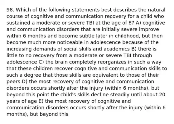 98. Which of the following statements best describes the natural course of cognitive and communication recovery for a child who sustained a moderate or severe TBI at the age of 8? A) cognitive and communication disorders that are initially severe improve within 6 months and become subtle later in childhood, but then become much more noticeable in adolescence because of the increasing demands of social skills and academics B) there is little to no recovery from a moderate or severe TBI through adolescence C) the brain completely reorganizes in such a way that these children recover cognitive and communication skills to such a degree that those skills are equivalent to those of their peers D) the most recovery of cognitive and communication disorders occurs shortly after the injury (within 6 months), but beyond this point the child's skills decline steadily until about 20 years of age E) the most recovery of cognitive and communication disorders occurs shortly after the injury (within 6 months), but beyond this