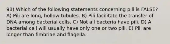 98) Which of the following statements concerning pili is FALSE? A) Pili are long, hollow tubules. B) Pili facilitate the transfer of DNA among bacterial cells. C) Not all bacteria have pili. D) A bacterial cell will usually have only one or two pili. E) Pili are longer than fimbriae and flagella.