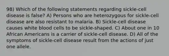 98) Which of the following statements regarding sickle-cell disease is false? A) Persons who are heterozygous for sickle-cell disease are also resistant to malaria. B) Sickle-cell disease causes white blood cells to be sickle-shaped. C) About one in 10 African Americans is a carrier of sickle-cell disease. D) All of the symptoms of sickle-cell disease result from the actions of just one allele.