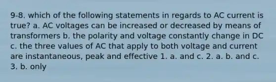 9-8. which of the following statements in regards to AC current is true? a. AC voltages can be increased or decreased by means of transformers b. the polarity and voltage constantly change in DC c. the three values of AC that apply to both voltage and current are instantaneous, peak and effective 1. a. and c. 2. a. b. and c. 3. b. only