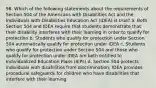 98. Which of the following statements about the requirements of Section 504 of the Americans with Disabilities Act and the Individuals with Disabilities Education Act (IDEA) is true? a. Both Section 504 and IDEA require that students demonstrate that their disability interferes with their learning in order to qualify for protection b. Students who qualify for protection under Section 504 automatically qualify for protection under IDEA c. Students who qualify for protection under Section 504 and those who qualify for protection under IDEA are both entitled to Individualized Education Plans (IEPs) d. Section 504 protects individuals with disabilities from discrimination; IDEA provides procedural safeguards for children who have disabilities that interfere with their learning