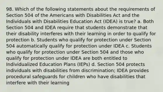 98. Which of the following statements about the requirements of Section 504 of the Americans with Disabilities Act and the Individuals with Disabilities Education Act (IDEA) is true? a. Both Section 504 and IDEA require that students demonstrate that their disability interferes with their learning in order to qualify for protection b. Students who qualify for protection under Section 504 automatically qualify for protection under IDEA c. Students who qualify for protection under Section 504 and those who qualify for protection under IDEA are both entitled to Individualized Education Plans (IEPs) d. Section 504 protects individuals with disabilities from discrimination; IDEA provides procedural safeguards for children who have disabilities that interfere with their learning